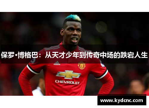 保罗·博格巴：从天才少年到传奇中场的跌宕人生