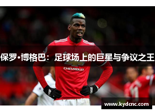 保罗·博格巴：足球场上的巨星与争议之王