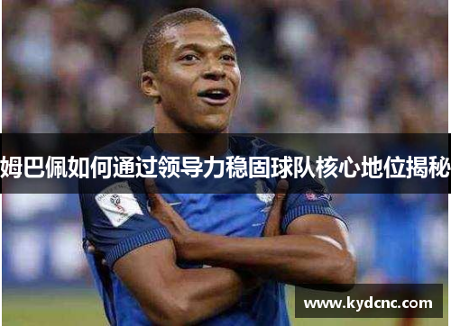 姆巴佩如何通过领导力稳固球队核心地位揭秘