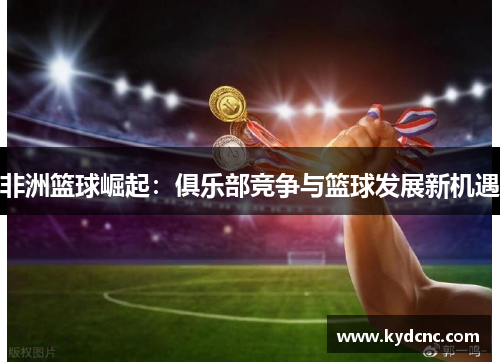 非洲篮球崛起：俱乐部竞争与篮球发展新机遇