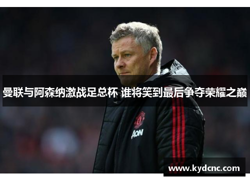 曼联与阿森纳激战足总杯 谁将笑到最后争夺荣耀之巅