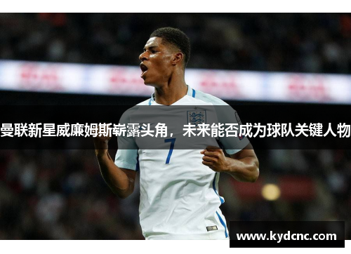 曼联新星威廉姆斯崭露头角，未来能否成为球队关键人物