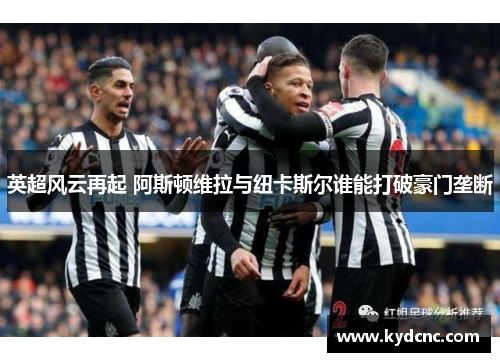 英超风云再起 阿斯顿维拉与纽卡斯尔谁能打破豪门垄断